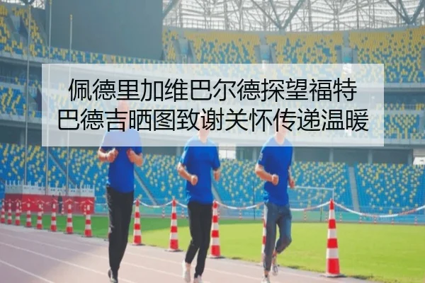 佩德里加维巴尔德探望福特 巴德吉晒图致谢关怀传递温暖 | zotysports